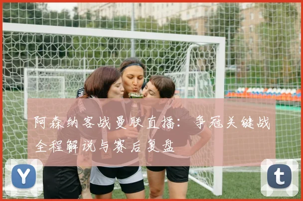 阿森纳客战曼联直播：争冠关键战全程解说与赛后复盘