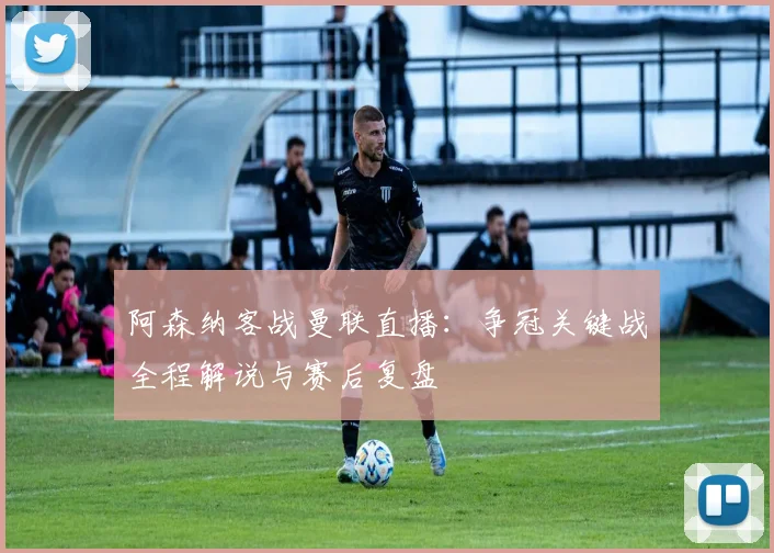 阿森纳客战曼联直播:争冠关键战全程解说与赛后复盘